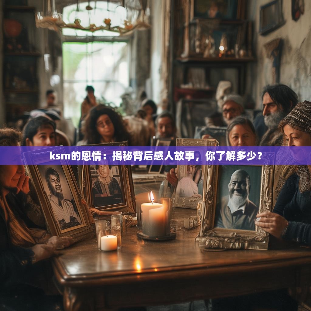 ksm的恩情：揭秘背后感人故事，你了解多少？