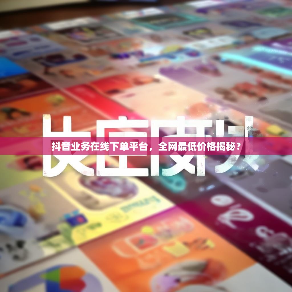 抖音业务在线下单平台，全网最低价格揭秘？